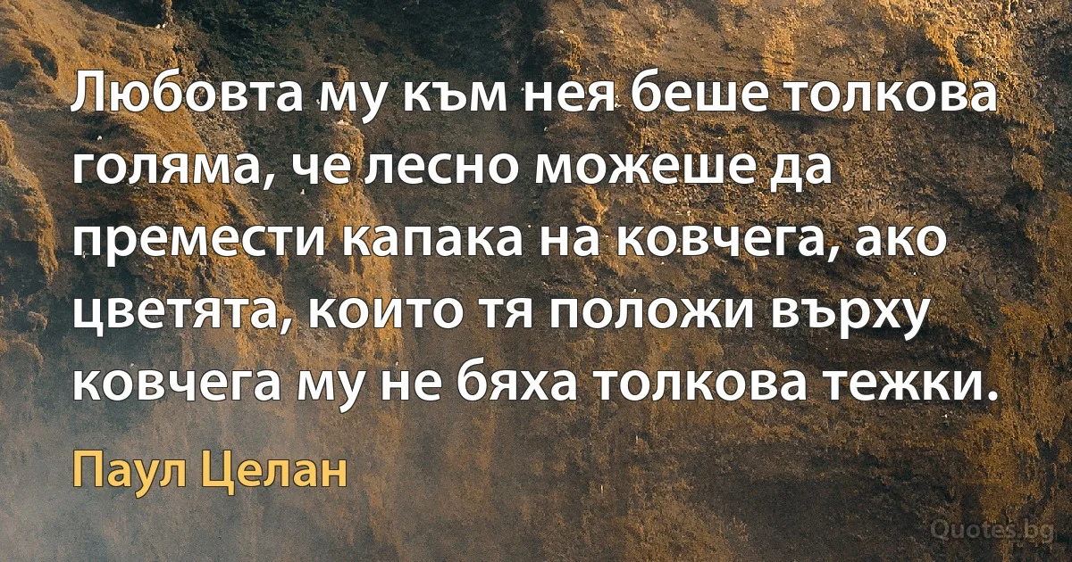 Любовта му към нея беше толкова голяма, че лесно можеше да премести капака на ковчега, ако цветята, които тя положи върху ковчега му не бяха толкова тежки. (Паул Целан)