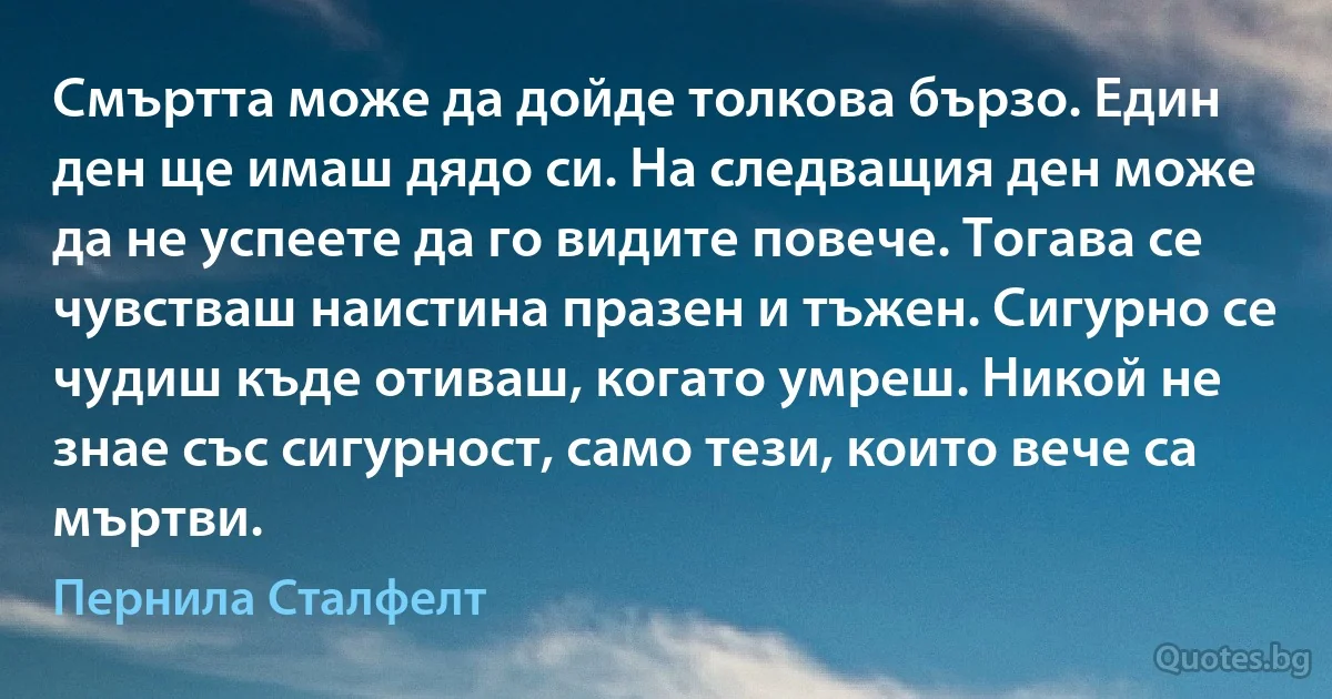 Смъртта може да дойде толкова бързо. Един ден ще имаш дядо си. На следващия ден може да не успеете да го видите повече. Тогава се чувстваш наистина празен и тъжен. Сигурно се чудиш къде отиваш, когато умреш. Никой не знае със сигурност, само тези, които вече са мъртви. (Пернила Сталфелт)