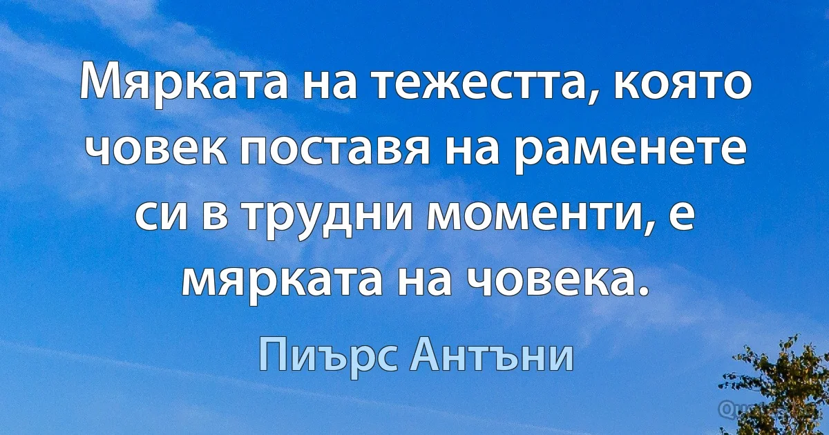 Мярката на тежестта, която човек поставя на раменете си в трудни моменти, е мярката на човека. (Пиърс Антъни)