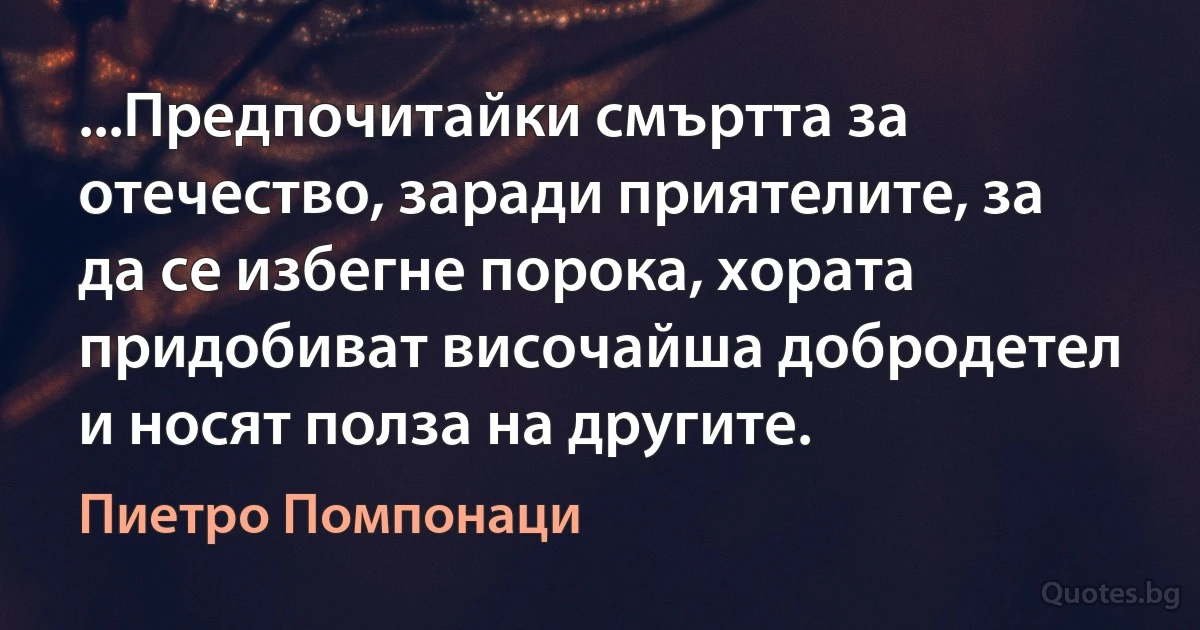 ...Предпочитайки смъртта за отечество, заради приятелите, за да се избегне порока, хората придобиват височайша добродетел и носят полза на другите. (Пиетро Помпонаци)