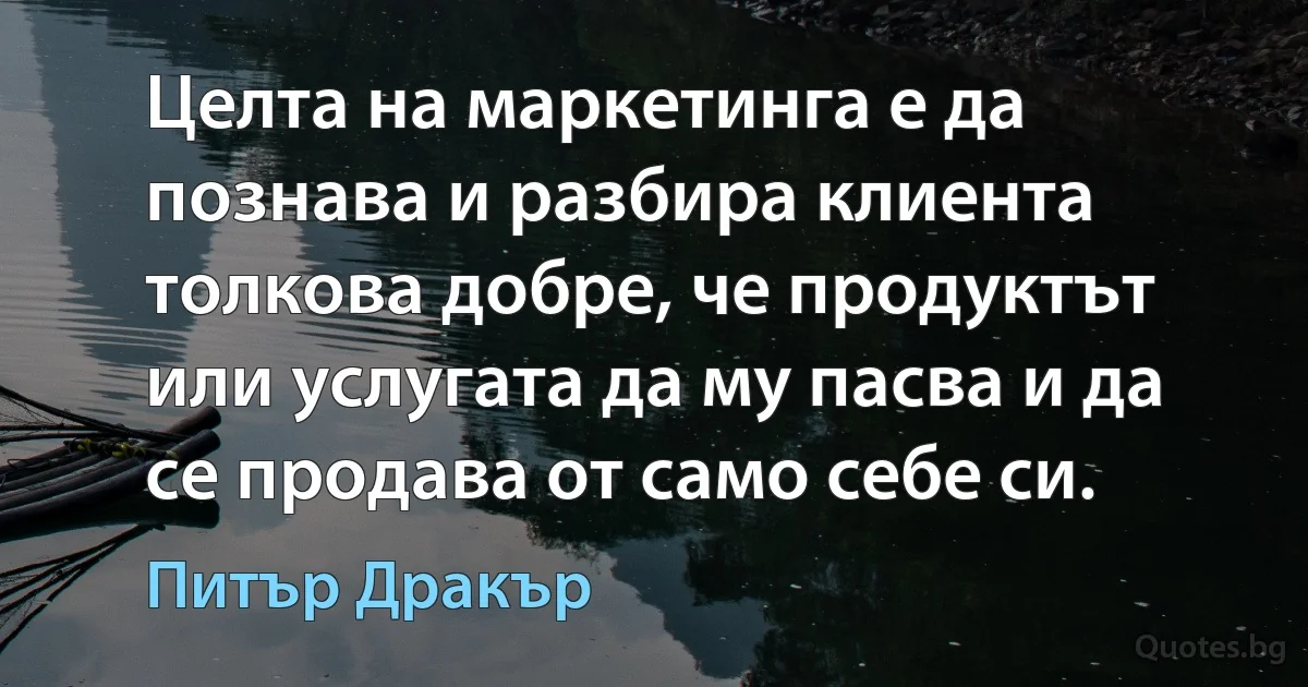 Целта на маркетинга е да познава и разбира клиента толкова добре, че продуктът или услугата да му пасва и да се продава от само себе си. (Питър Дракър)