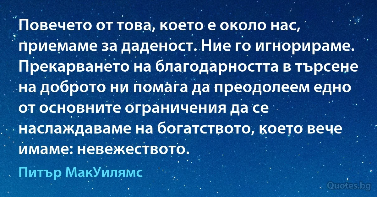 Повечето от това, което е около нас, приемаме за даденост. Ние го игнорираме. Прекарването на благодарността в търсене на доброто ни помага да преодолеем едно от основните ограничения да се наслаждаваме на богатството, което вече имаме: невежеството. (Питър МакУилямс)