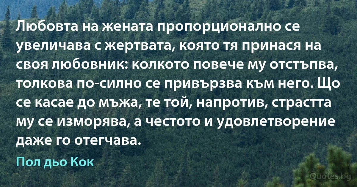 Любовта на жената пропорционално се увеличава с жертвата, която тя принася на своя любовник: колкото повече му отстъпва, толкова по-силно се привързва към него. Що се касае до мъжа, те той, напротив, страстта му се изморява, а честото и удовлетворение даже го отегчава. (Пол дьо Кок)