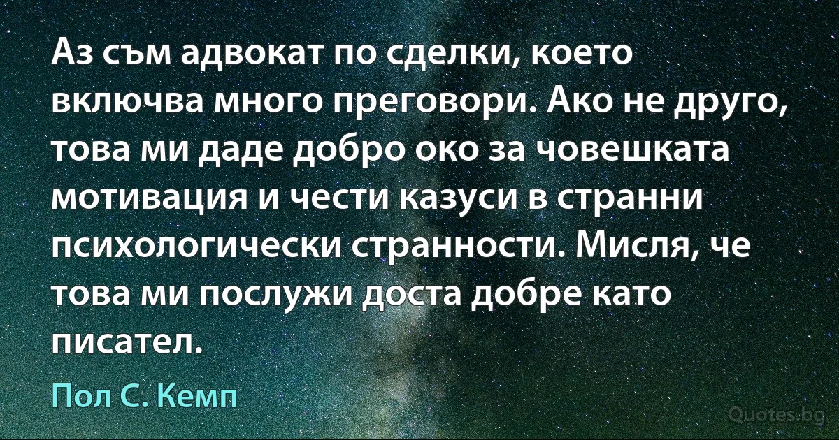 Аз съм адвокат по сделки, което включва много преговори. Ако не друго, това ми даде добро око за човешката мотивация и чести казуси в странни психологически странности. Мисля, че това ми послужи доста добре като писател. (Пол С. Кемп)