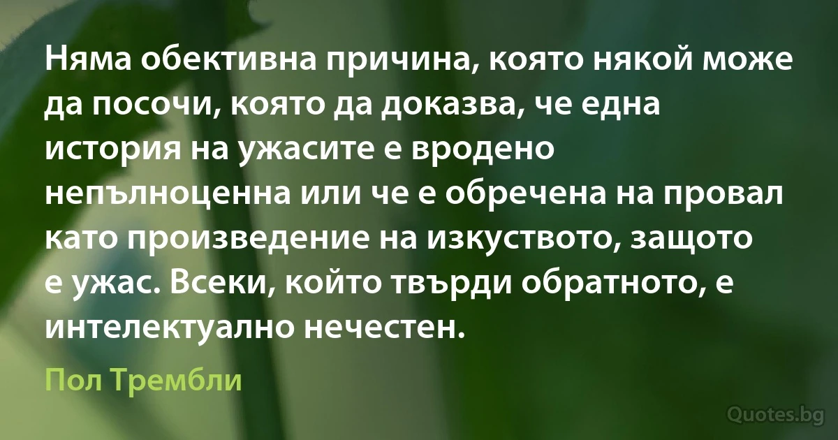 Няма обективна причина, която някой може да посочи, която да доказва, че една история на ужасите е вродено непълноценна или че е обречена на провал като произведение на изкуството, защото е ужас. Всеки, който твърди обратното, е интелектуално нечестен. (Пол Трембли)