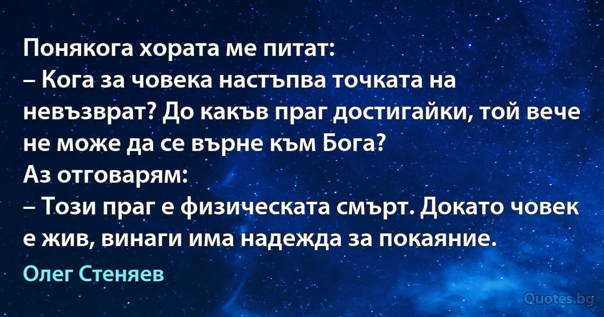 Понякога хората ме питат:
– Кога за човека настъпва точката на невъзврат? До какъв праг достигайки, той вече не може да се върне към Бога?
Аз отговарям:
– Този праг е физическата смърт. Докато човек е жив, винаги има надежда за покаяние. (Олег Стеняев)