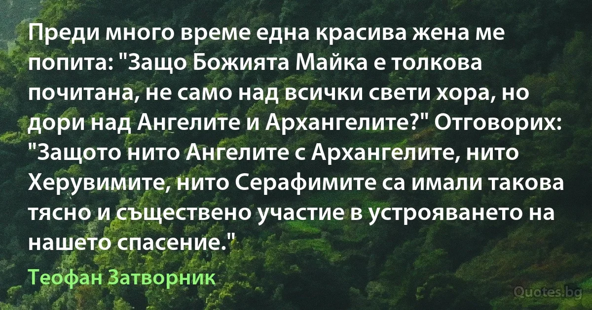 Преди много време една красива жена ме попита: "Защо Божията Майка е толкова почитана, не само над всички свети хора, но дори над Ангелите и Архангелите?" Отговорих: "Защото нито Ангелите с Архангелите, нито Херувимите, нито Серафимите са имали такова тясно и съществено участие в устрояването на нашето спасение." (Теофан Затворник)