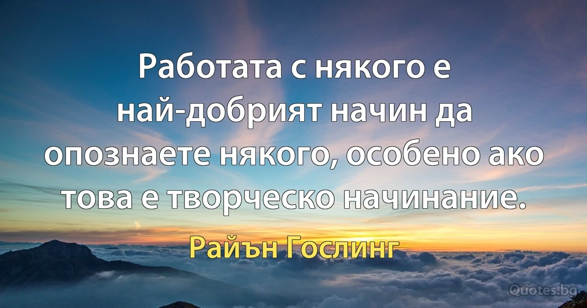 Работата с някого е най-добрият начин да опознаете някого, особено ако това е творческо начинание. (Райън Гослинг)