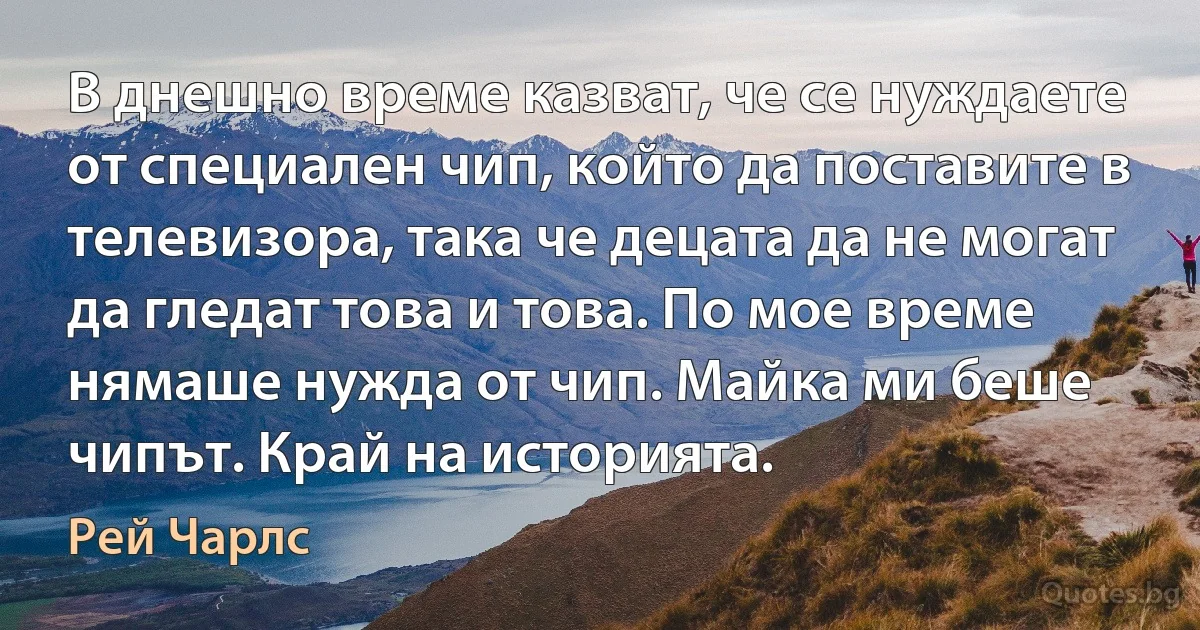 В днешно време казват, че се нуждаете от специален чип, който да поставите в телевизора, така че децата да не могат да гледат това и това. По мое време нямаше нужда от чип. Майка ми беше чипът. Край на историята. (Рей Чарлс)