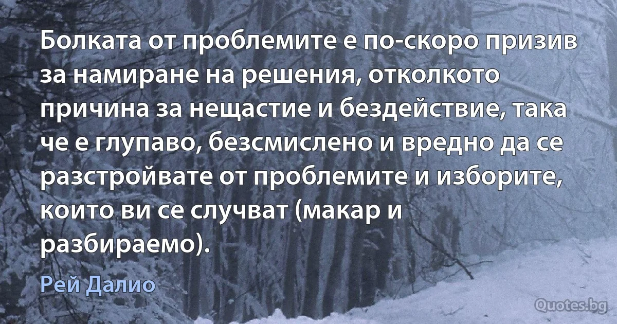 Болката от проблемите е по-скоро призив за намиране на решения, отколкото причина за нещастие и бездействие, така че е глупаво, безсмислено и вредно да се разстройвате от проблемите и изборите, които ви се случват (макар и разбираемо). (Рей Далио)