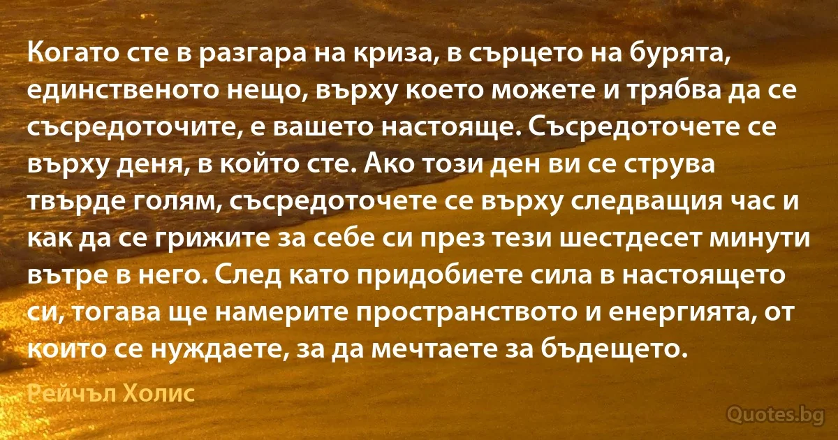 Когато сте в разгара на криза, в сърцето на бурята, единственото нещо, върху което можете и трябва да се съсредоточите, е вашето настояще. Съсредоточете се върху деня, в който сте. Ако този ден ви се струва твърде голям, съсредоточете се върху следващия час и как да се грижите за себе си през тези шестдесет минути вътре в него. След като придобиете сила в настоящето си, тогава ще намерите пространството и енергията, от които се нуждаете, за да мечтаете за бъдещето. (Рейчъл Холис)