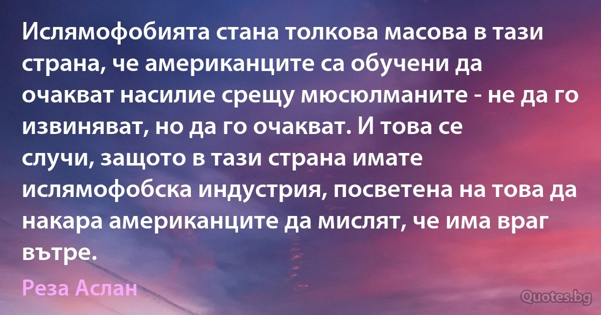 Ислямофобията стана толкова масова в тази страна, че американците са обучени да очакват насилие срещу мюсюлманите - не да го извиняват, но да го очакват. И това се случи, защото в тази страна имате ислямофобска индустрия, посветена на това да накара американците да мислят, че има враг вътре. (Реза Аслан)