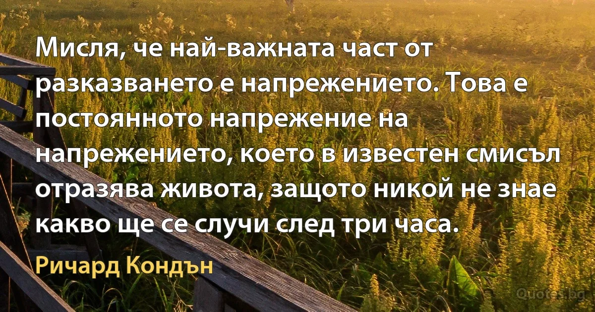 Мисля, че най-важната част от разказването е напрежението. Това е постоянното напрежение на напрежението, което в известен смисъл отразява живота, защото никой не знае какво ще се случи след три часа. (Ричард Кондън)