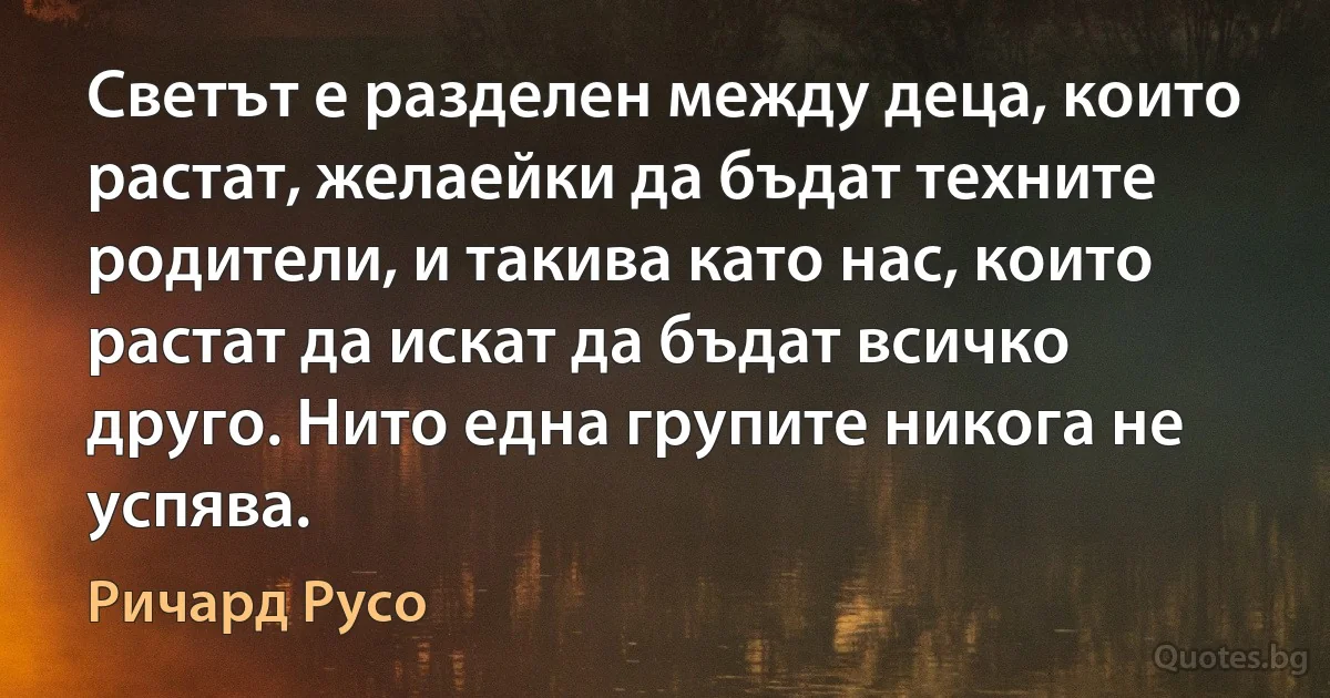 Светът е разделен между деца, които растат, желаейки да бъдат техните родители, и такива като нас, които растат да искат да бъдат всичко друго. Нито една групите никога не успява. (Ричард Русо)