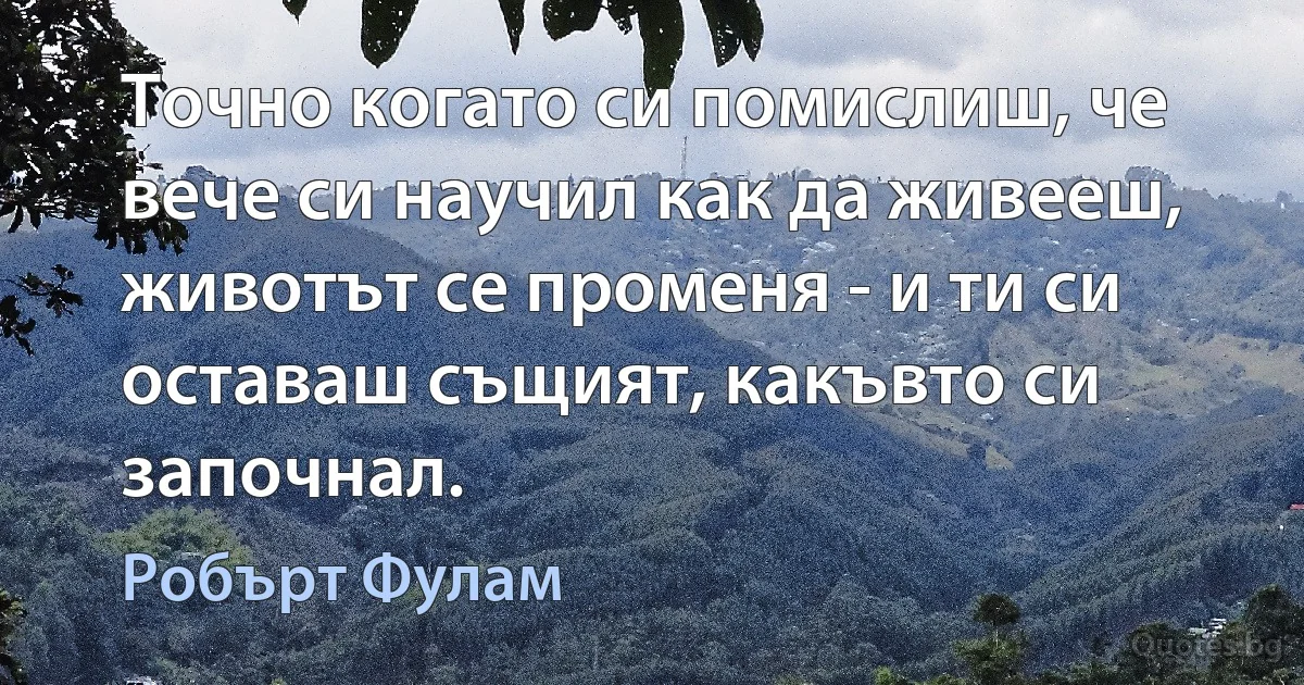 Точно когато си помислиш, че вече си научил как да живееш, животът се променя - и ти си оставаш същият, какъвто си започнал. (Робърт Фулам)