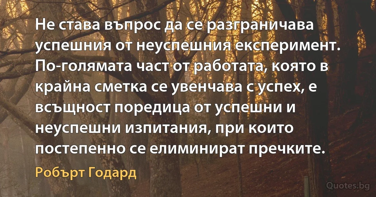 Не става въпрос да се разграничава успешния от неуспешния експеримент. По-голямата част от работата, която в крайна сметка се увенчава с успех, е всъщност поредица от успешни и неуспешни изпитания, при които постепенно се елиминират пречките. (Робърт Годард)