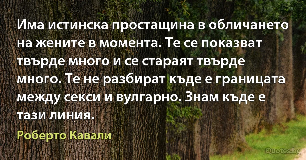 Има истинска простащина в обличането на жените в момента. Те се показват твърде много и се стараят твърде много. Те не разбират къде е границата между секси и вулгарно. Знам къде е тази линия. (Роберто Кавали)