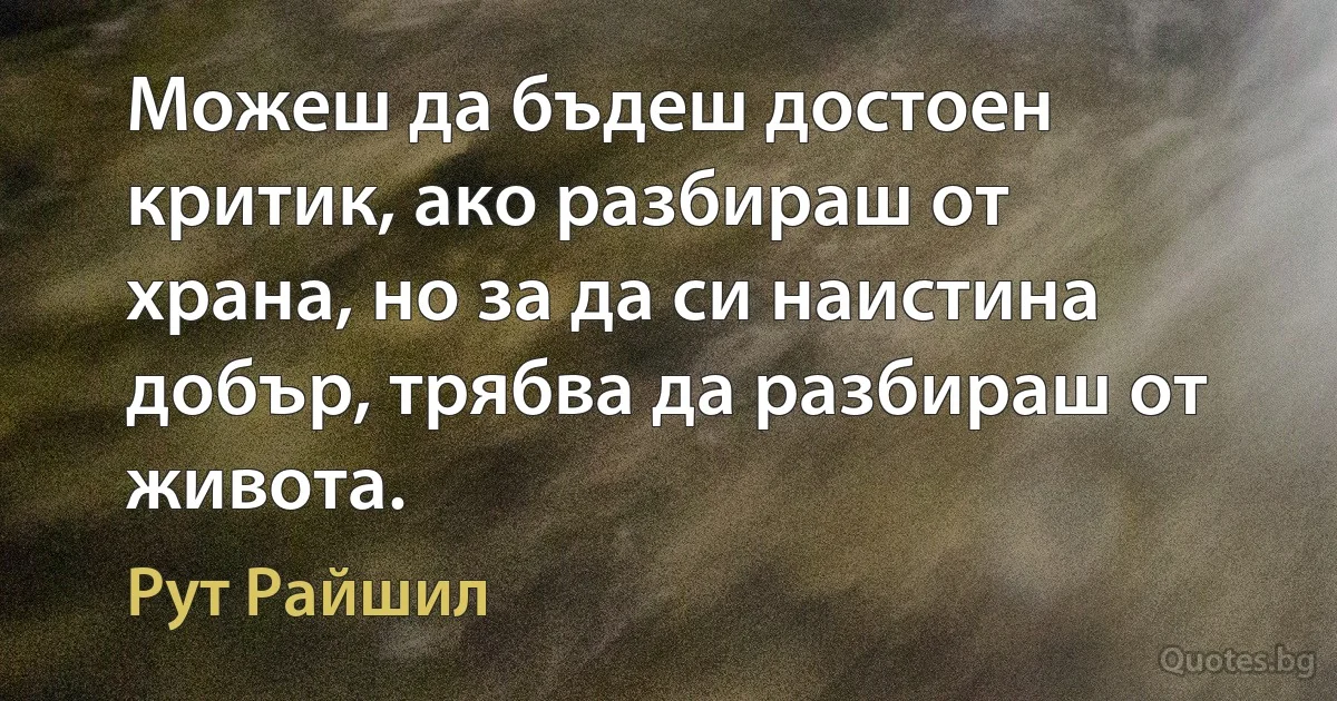 Можеш да бъдеш достоен критик, ако разбираш от храна, но за да си наистина добър, трябва да разбираш от живота. (Рут Райшил)