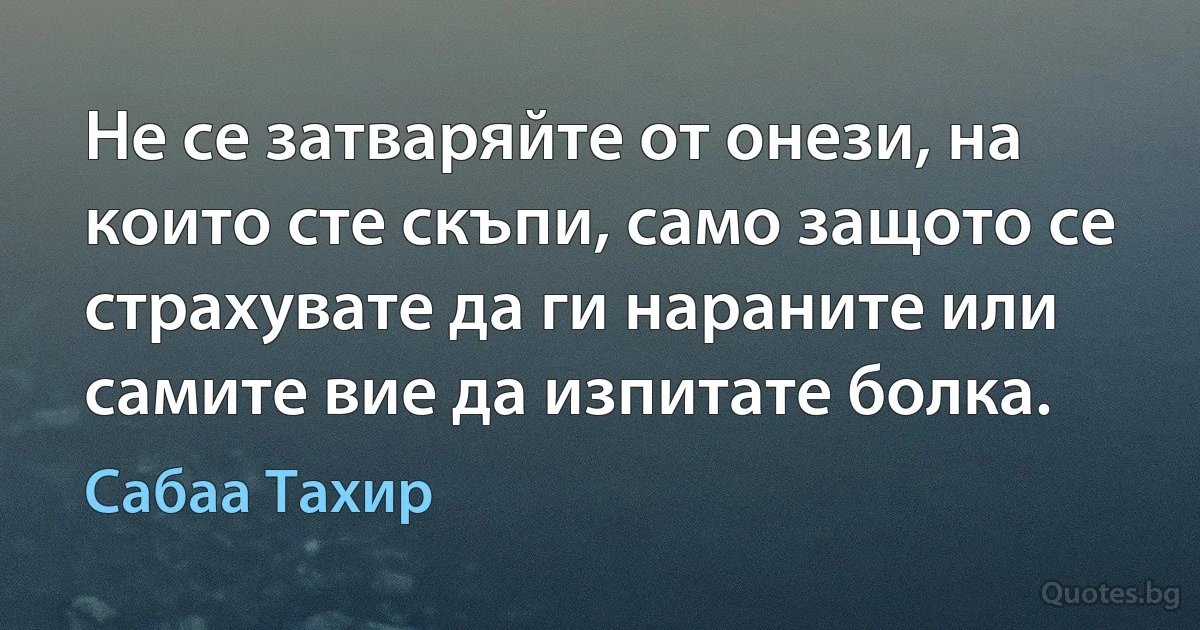 Не се затваряйте от онези, на които сте скъпи, само защото се страхувате да ги нараните или самите вие да изпитате болка. (Сабаа Тахир)