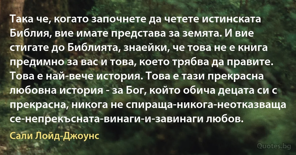 Така че, когато започнете да четете истинската Библия, вие имате представа за земята. И вие стигате до Библията, знаейки, че това не е книга предимно за вас и това, което трябва да правите. Това е най-вече история. Това е тази прекрасна любовна история - за Бог, който обича децата си с прекрасна, никога не спираща-никога-неотказваща се-непрекъсната-винаги-и-завинаги любов. (Сали Лойд-Джоунс)