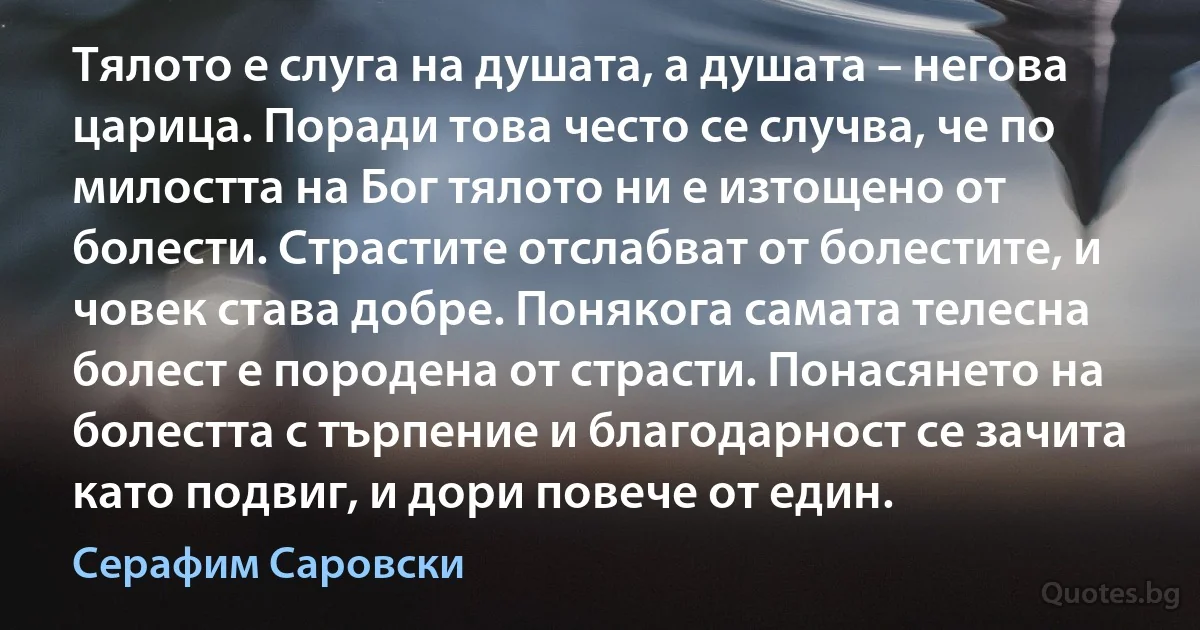 Тялото е слуга на душата, а душата – негова царица. Поради това често се случва, че по милостта на Бог тялото ни е изтощено от болести. Страстите отслабват от болестите, и човек става добре. Понякога самата телесна болест е породена от страсти. Понасянето на болестта с търпение и благодарност се зачита като подвиг, и дори повече от един. (Серафим Саровски)