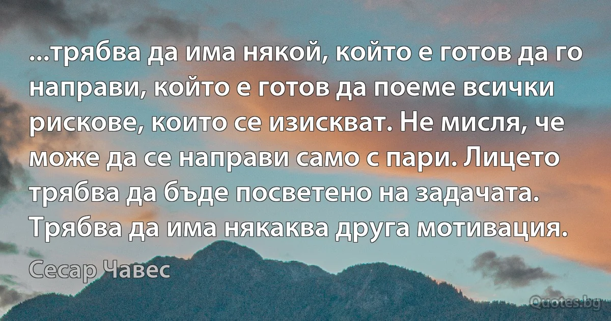 ...трябва да има някой, който е готов да го направи, който е готов да поеме всички рискове, които се изискват. Не мисля, че може да се направи само с пари. Лицето трябва да бъде посветено на задачата. Трябва да има някаква друга мотивация. (Сесар Чавес)