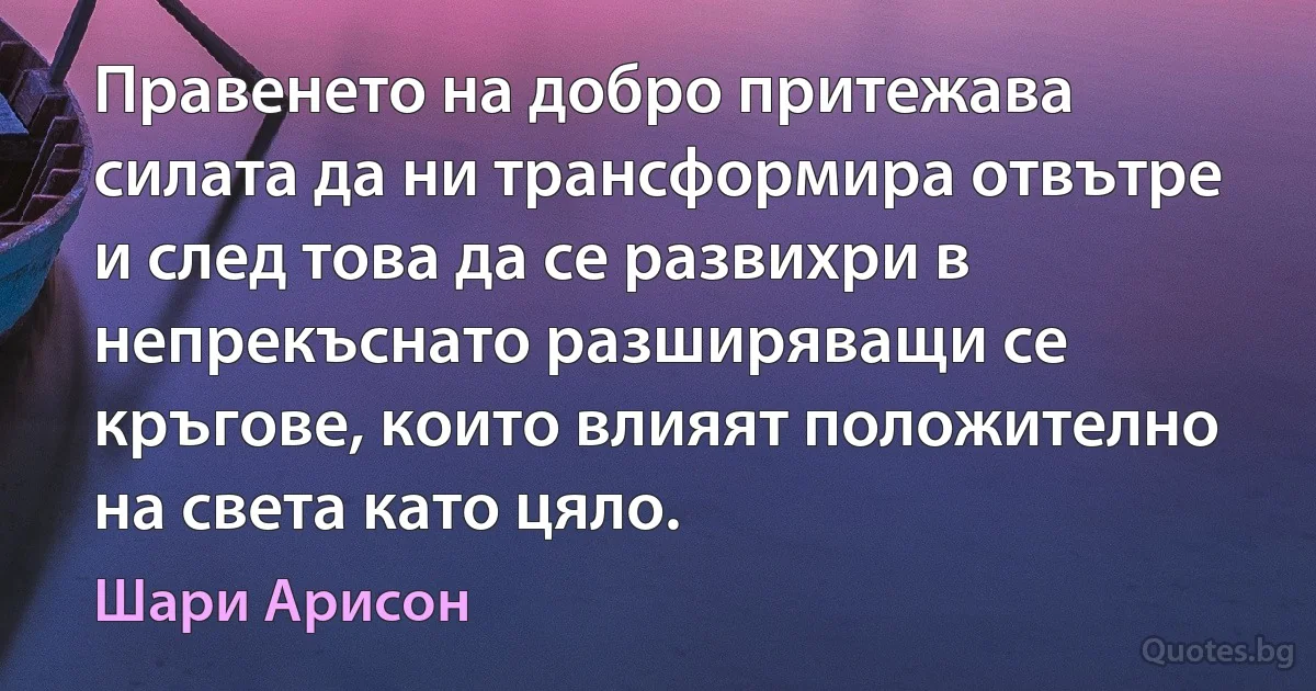 Правенето на добро притежава силата да ни трансформира отвътре и след това да се развихри в непрекъснато разширяващи се кръгове, които влияят положително на света като цяло. (Шари Арисон)