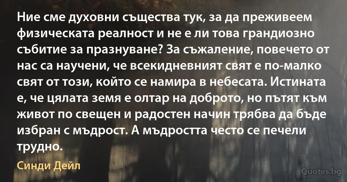 Ние сме духовни същества тук, за да преживеем физическата реалност и не е ли това грандиозно събитие за празнуване? За съжаление, повечето от нас са научени, че всекидневният свят е по-малко свят от този, който се намира в небесата. Истината е, че цялата земя е олтар на доброто, но пътят към живот по свещен и радостен начин трябва да бъде избран с мъдрост. А мъдростта често се печели трудно. (Синди Дейл)