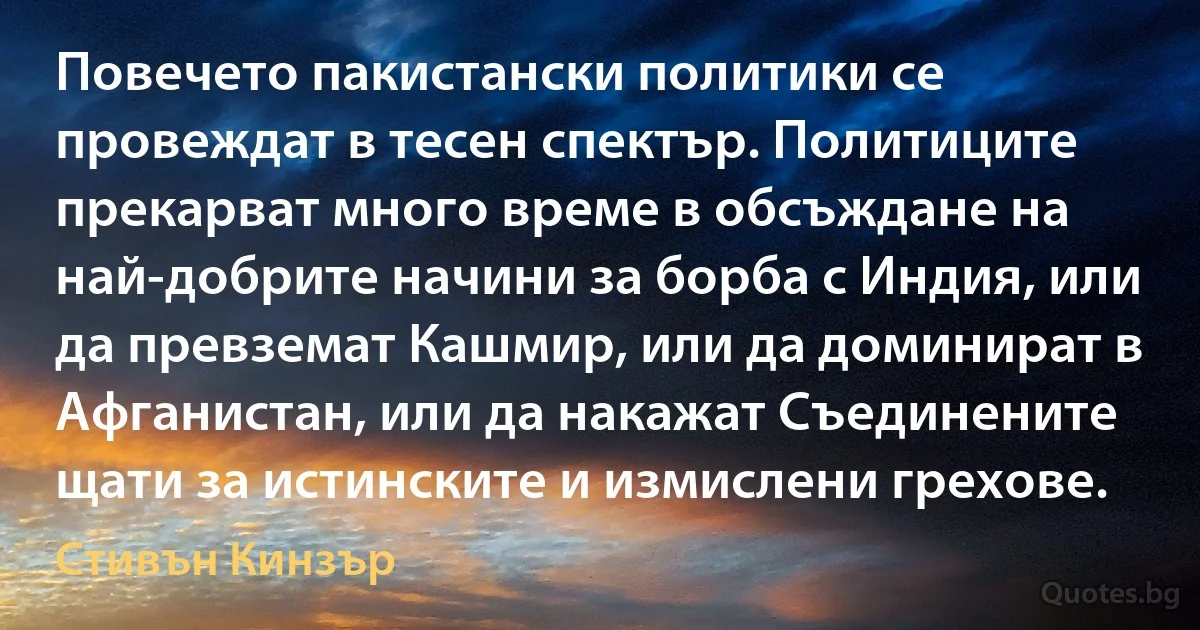 Повечето пакистански политики се провеждат в тесен спектър. Политиците прекарват много време в обсъждане на най-добрите начини за борба с Индия, или да превземат Кашмир, или да доминират в Афганистан, или да накажат Съединените щати за истинските и измислени грехове. (Стивън Кинзър)