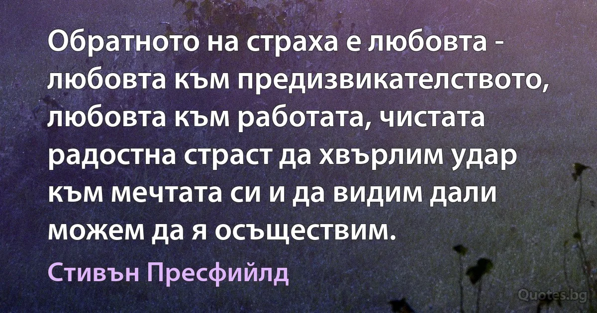 Обратното на страха е любовта - любовта към предизвикателството, любовта към работата, чистата радостна страст да хвърлим удар към мечтата си и да видим дали можем да я осъществим. (Стивън Пресфийлд)