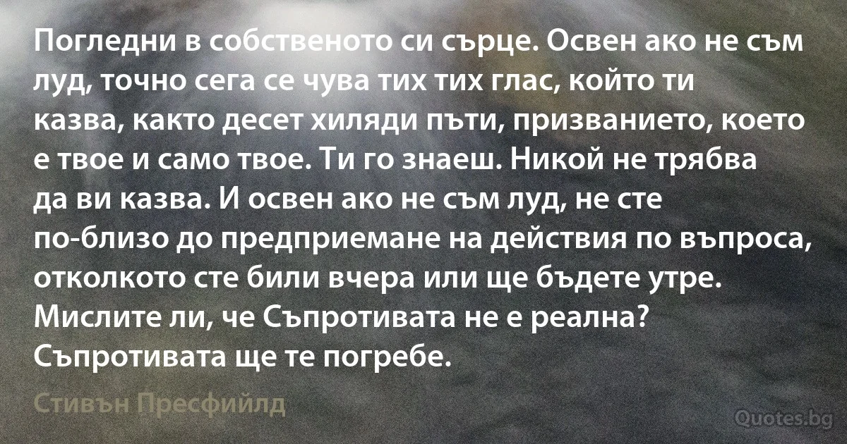 Погледни в собственото си сърце. Освен ако не съм луд, точно сега се чува тих тих глас, който ти казва, както десет хиляди пъти, призванието, което е твое и само твое. Ти го знаеш. Никой не трябва да ви казва. И освен ако не съм луд, не сте по-близо до предприемане на действия по въпроса, отколкото сте били вчера или ще бъдете утре. Мислите ли, че Съпротивата не е реална? Съпротивата ще те погребе. (Стивън Пресфийлд)