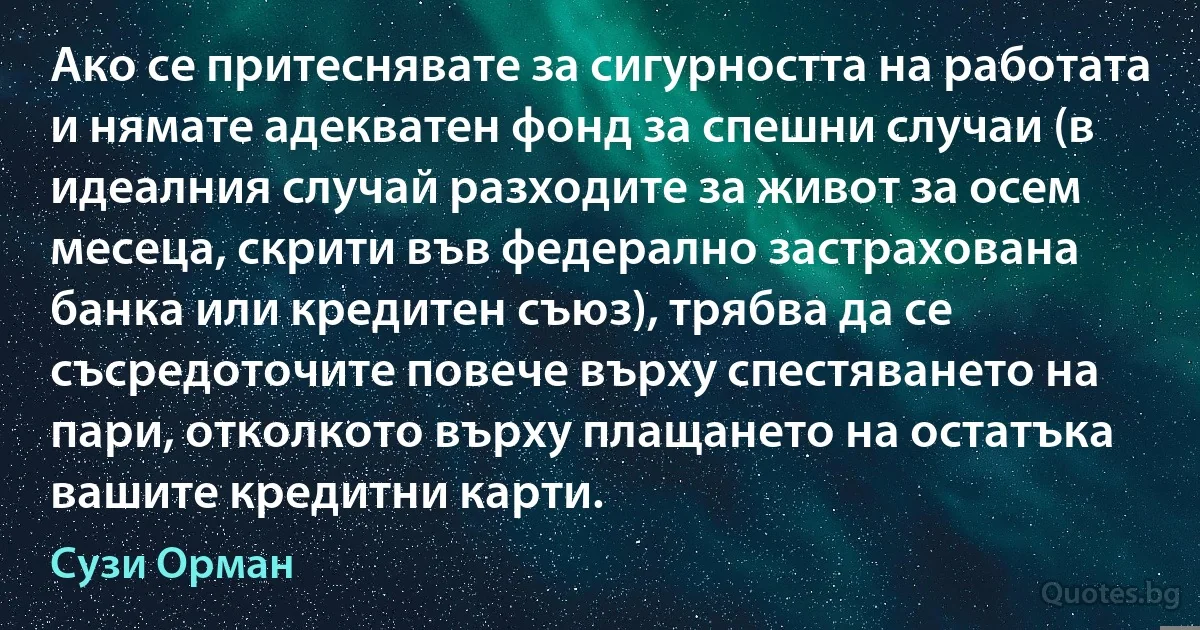 Ако се притеснявате за сигурността на работата и нямате адекватен фонд за спешни случаи (в идеалния случай разходите за живот за осем месеца, скрити във федерално застрахована банка или кредитен съюз), трябва да се съсредоточите повече върху спестяването на пари, отколкото върху плащането на остатъка вашите кредитни карти. (Сузи Орман)