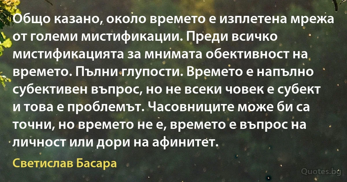 Общо казано, около времето е изплетена мрежа от големи мистификации. Преди всичко мистификацията за мнимата обективност на времето. Пълни глупости. Времето е напълно субективен въпрос, но не всеки човек е субект и това е проблемът. Часовниците може би са точни, но времето не е, времето е въпрос на личност или дори на афинитет. (Светислав Басара)