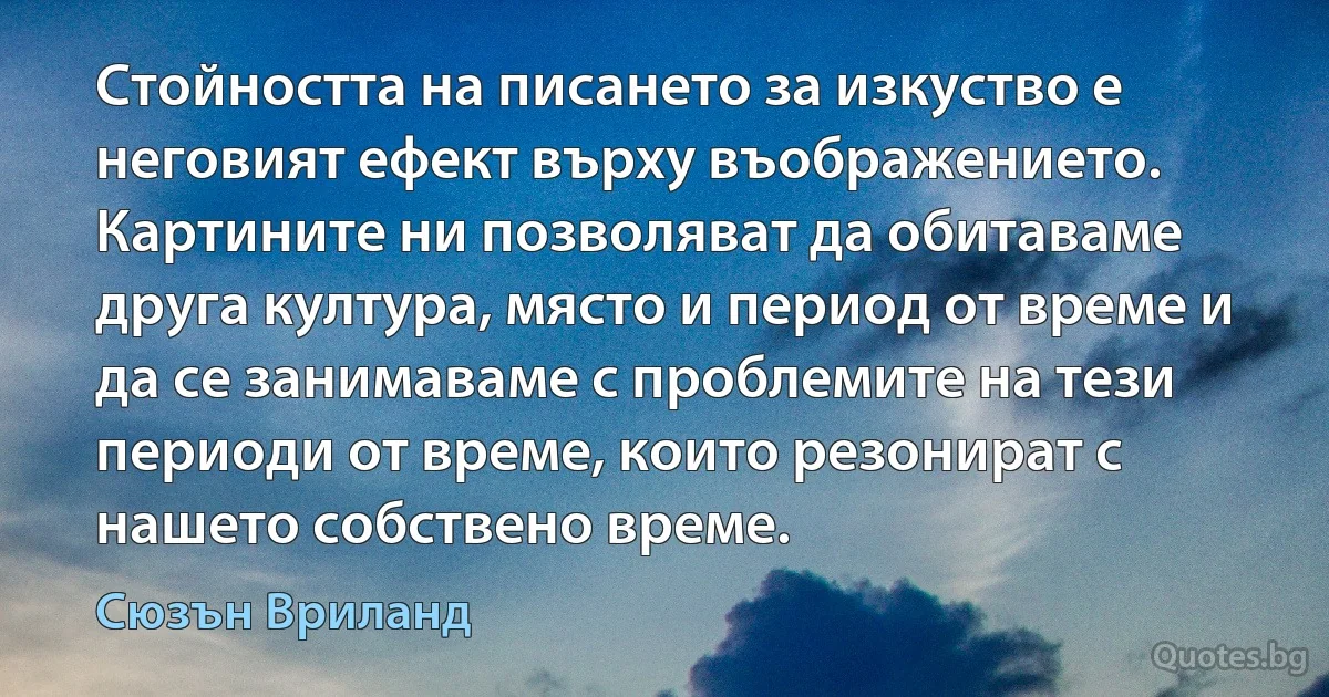 Стойността на писането за изкуство е неговият ефект върху въображението. Картините ни позволяват да обитаваме друга култура, място и период от време и да се занимаваме с проблемите на тези периоди от време, които резонират с нашето собствено време. (Сюзън Вриланд)