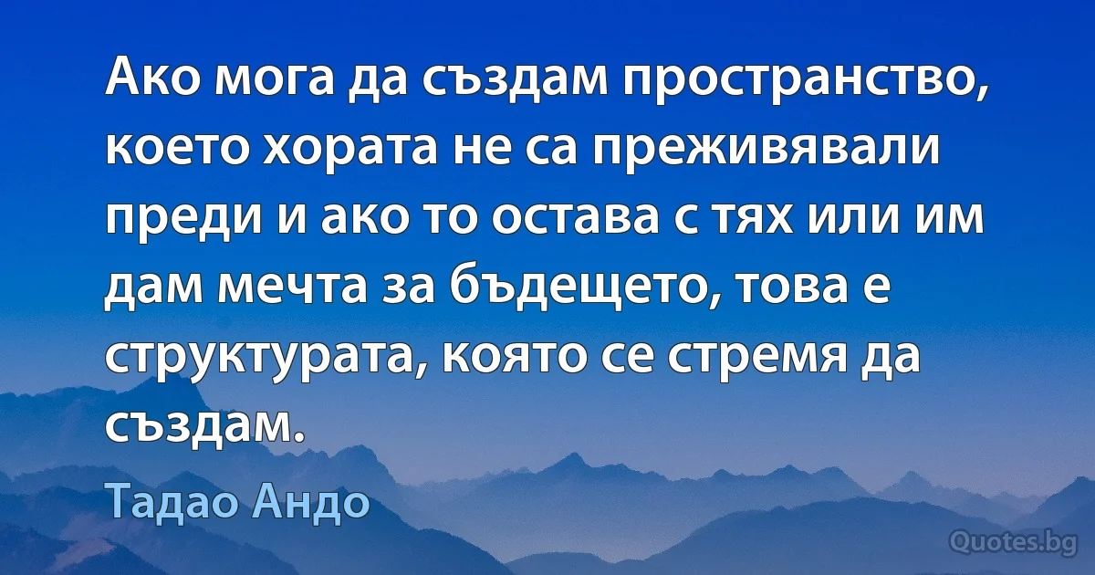 Ако мога да създам пространство, което хората не са преживявали преди и ако то остава с тях или им дам мечта за бъдещето, това е структурата, която се стремя да създам. (Тадао Андо)