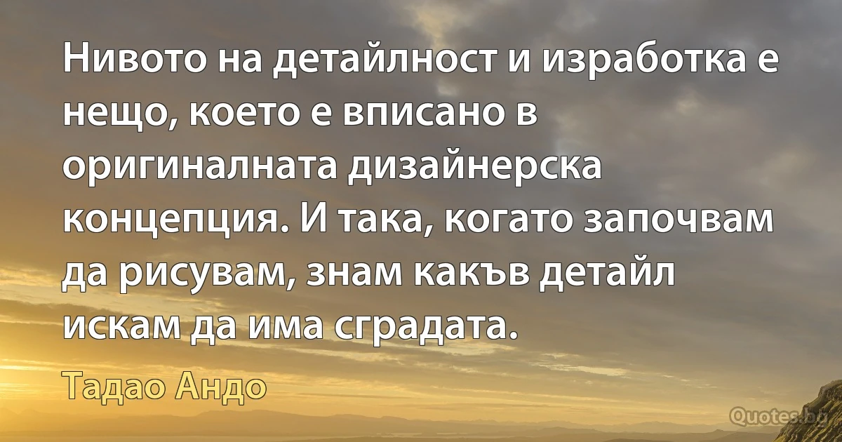 Нивото на детайлност и изработка е нещо, което е вписано в оригиналната дизайнерска концепция. И така, когато започвам да рисувам, знам какъв детайл искам да има сградата. (Тадао Андо)