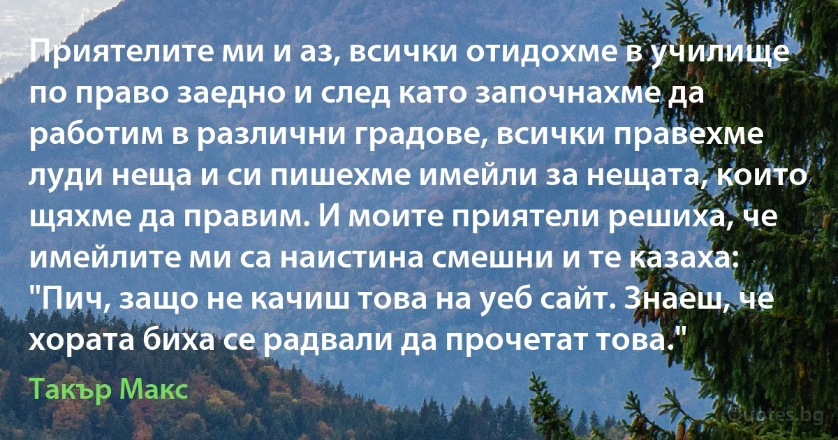 Приятелите ми и аз, всички отидохме в училище по право заедно и след като започнахме да работим в различни градове, всички правехме луди неща и си пишехме имейли за нещата, които щяхме да правим. И моите приятели решиха, че имейлите ми са наистина смешни и те казаха: "Пич, защо не качиш това на уеб сайт. Знаеш, че хората биха се радвали да прочетат това." (Такър Макс)