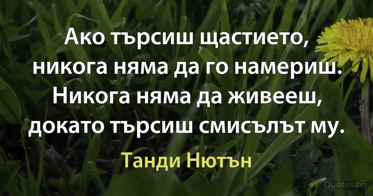 Ако търсиш щастието, никога няма да го намериш. Никога няма да живееш, докато търсиш смисълът му. (Танди Нютън)