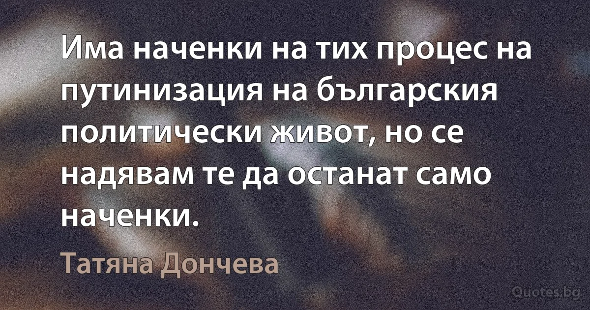 Има наченки на тих процес на путинизация на българския политически живот, но се надявам те да останат само наченки. (Татяна Дончева)