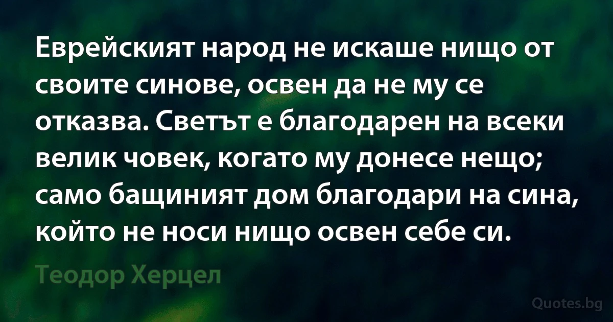 Еврейският народ не искаше нищо от своите синове, освен да не му се отказва. Светът е благодарен на всеки велик човек, когато му донесе нещо; само бащиният дом благодари на сина, който не носи нищо освен себе си. (Теодор Херцел)