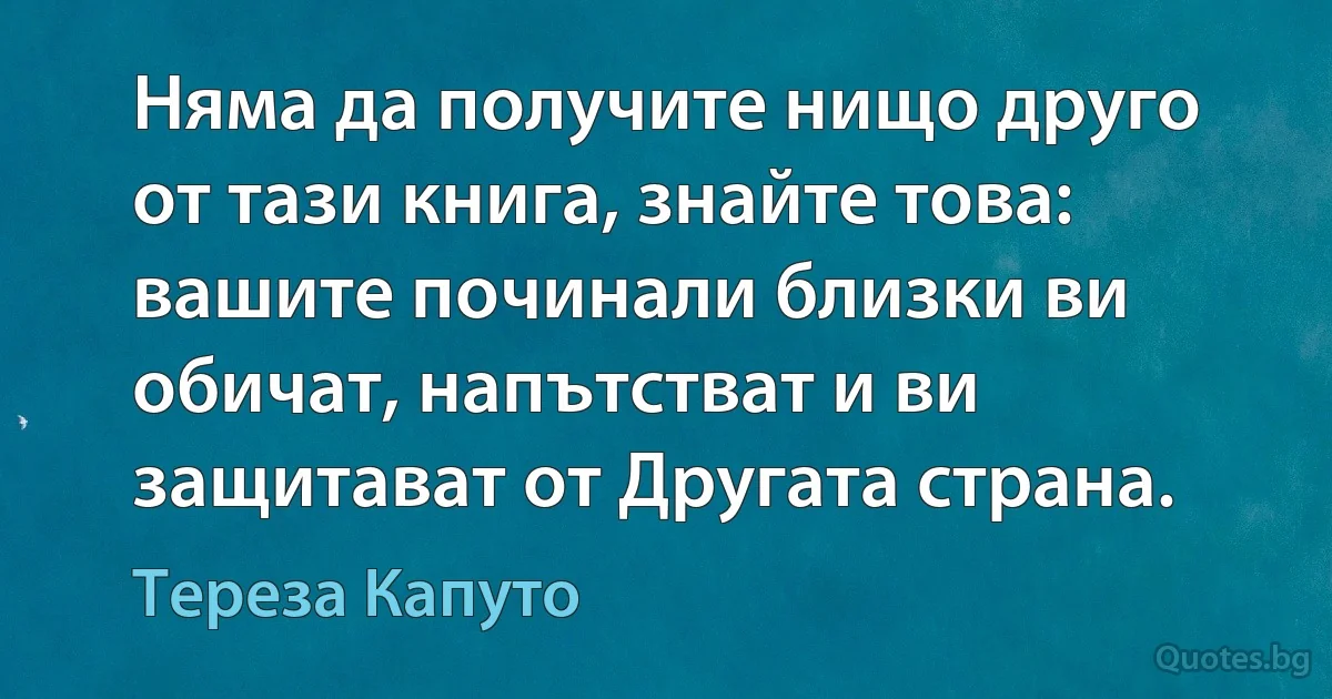 Няма да получите нищо друго от тази книга, знайте това: вашите починали близки ви обичат, напътстват и ви защитават от Другата страна. (Тереза Капуто)