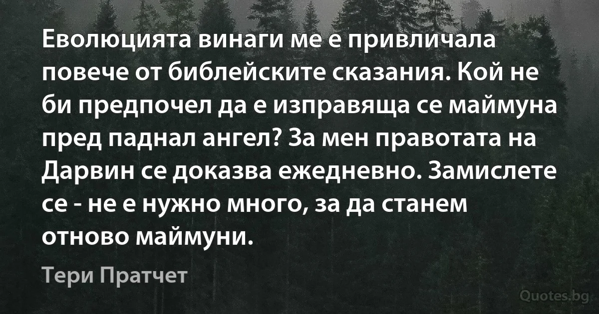 Еволюцията винаги ме е привличала повече от библейските сказания. Кой не би предпочел да е изправяща се маймуна пред паднал ангел? За мен правотата на Дарвин се доказва ежедневно. Замислете се - не е нужно много, за да станем отново маймуни. (Тери Пратчет)