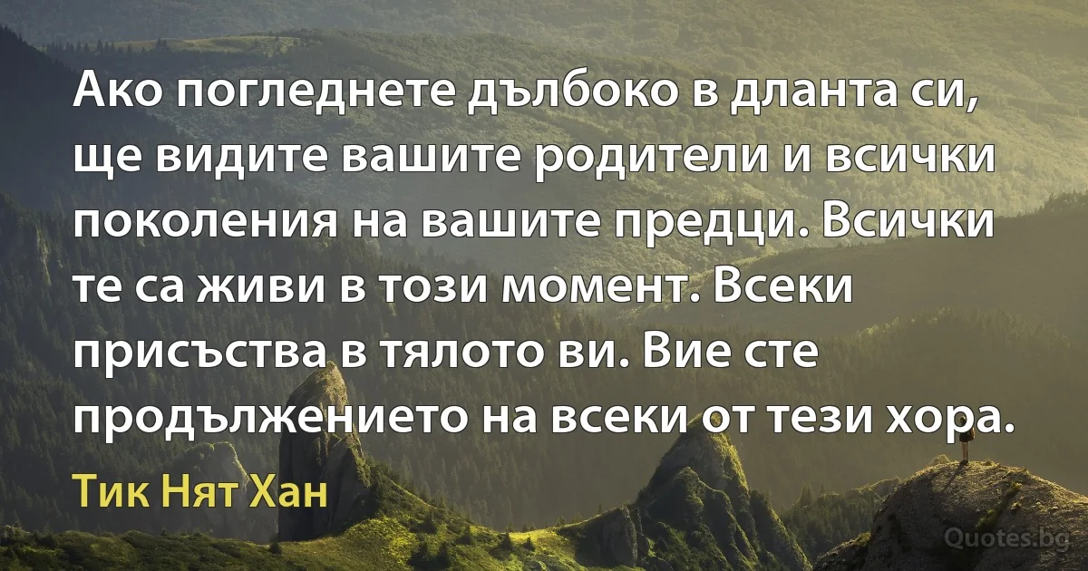 Ако погледнете дълбоко в дланта си, ще видите вашите родители и всички поколения на вашите предци. Всички те са живи в този момент. Всеки присъства в тялото ви. Вие сте продължението на всеки от тези хора. (Тик Нят Хан)