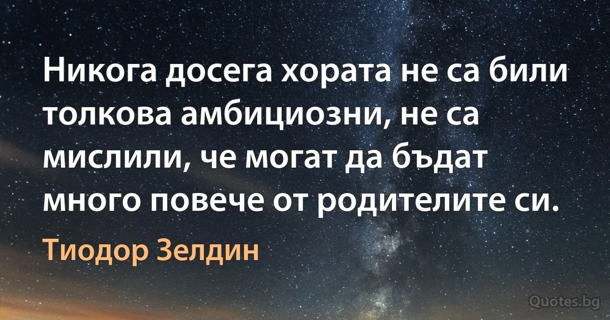 Никога досега хората не са били толкова амбициозни, не са мислили, че могат да бъдат много повече от родителите си. (Тиодор Зелдин)