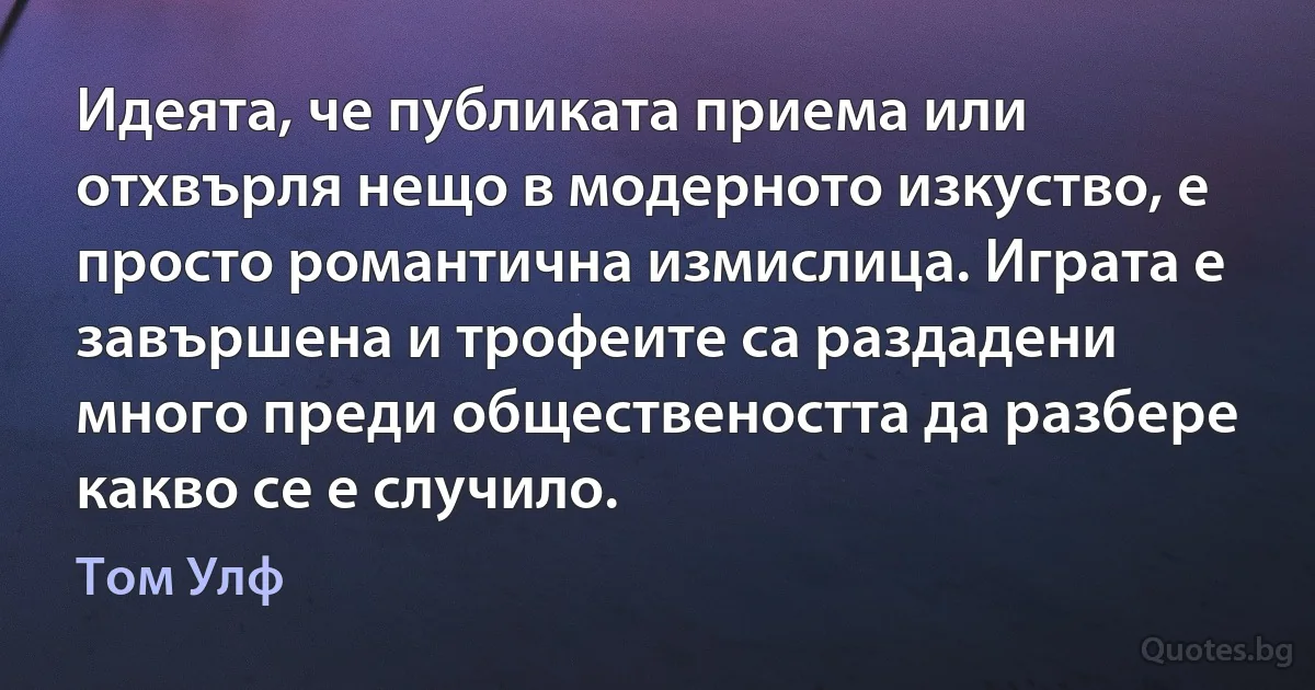 Идеята, че публиката приема или отхвърля нещо в модерното изкуство, е просто романтична измислица. Играта е завършена и трофеите са раздадени много преди обществеността да разбере какво се е случило. (Том Улф)