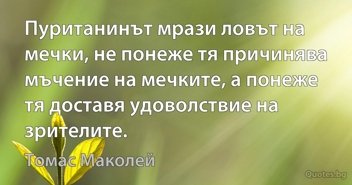 Пуританинът мрази ловът на мечки, не понеже тя причинява мъчение на мечките, а понеже тя доставя удоволствие на зрителите. (Томас Маколей)