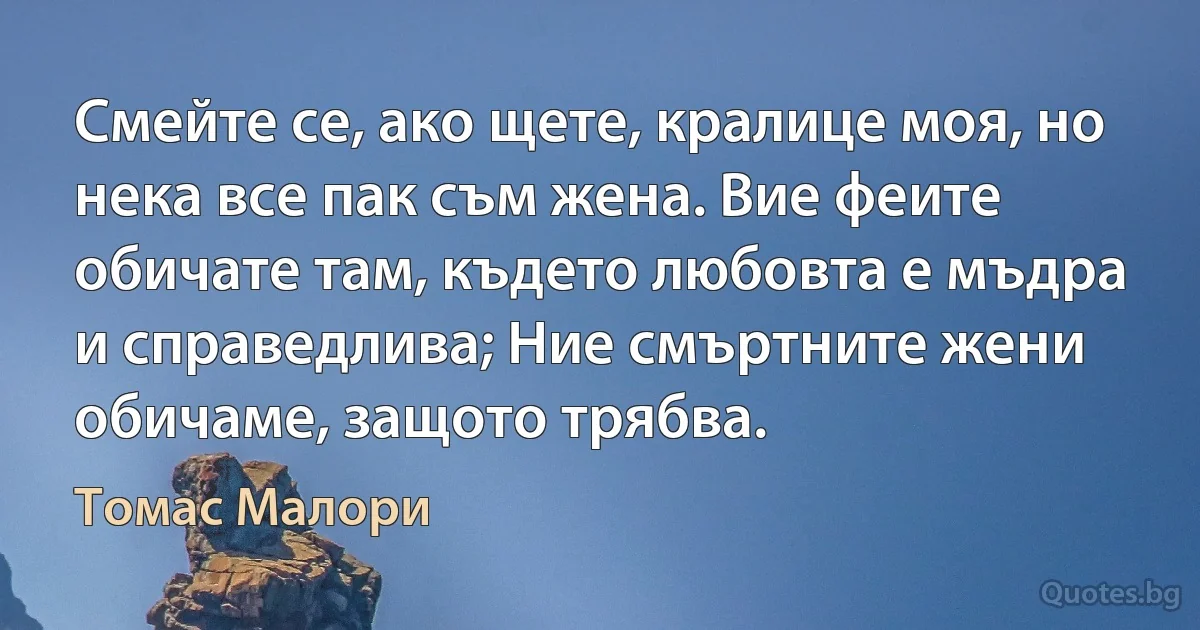 Смейте се, ако щете, кралице моя, но нека все пак съм жена. Вие феите обичате там, където любовта е мъдра и справедлива; Ние смъртните жени обичаме, защото трябва. (Томас Малори)