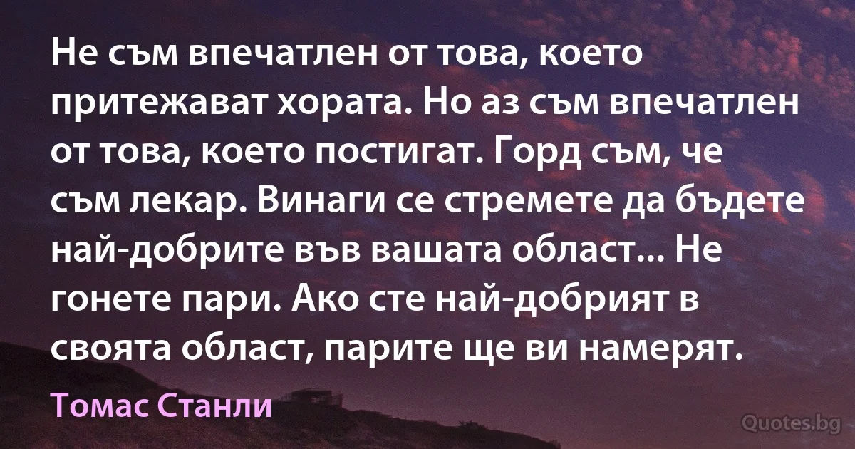 Не съм впечатлен от това, което притежават хората. Но аз съм впечатлен от това, което постигат. Горд съм, че съм лекар. Винаги се стремете да бъдете най-добрите във вашата област... Не гонете пари. Ако сте най-добрият в своята област, парите ще ви намерят. (Томас Станли)