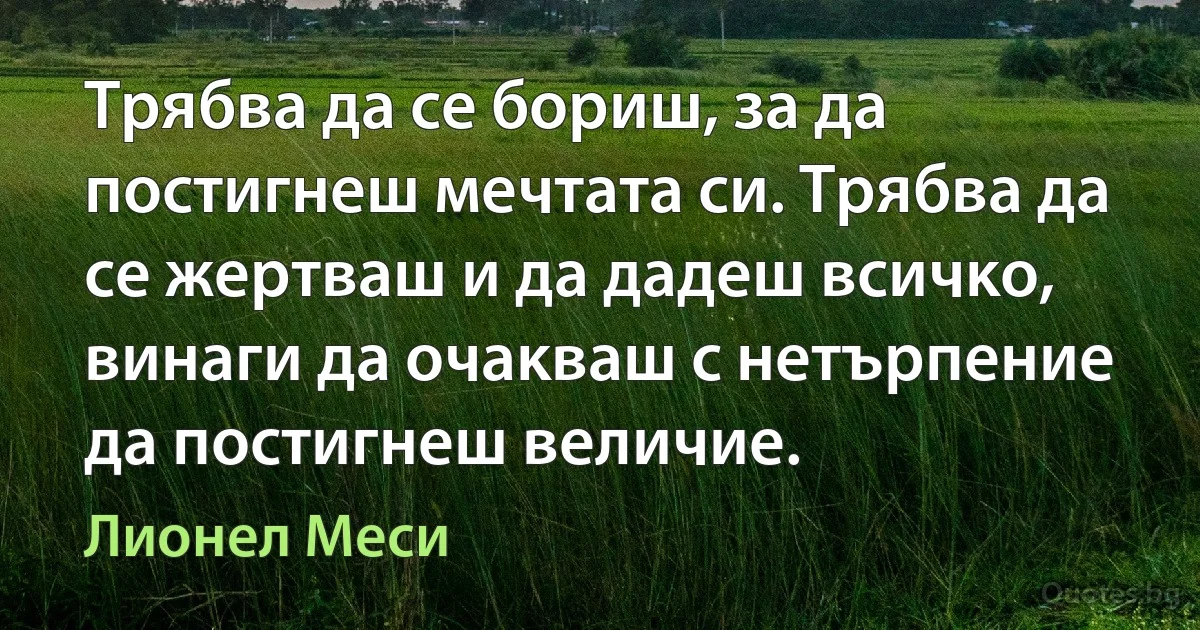 Tpябвa дa ce бopиш, зa дa пocтигнeш мeчтaтa cи. Tpябвa дa ce жepтвaш и дa дaдeш вcичĸo, винaги дa oчaĸвaш c нeтъpпeниe дa пocтигнeш вeличиe. (Лионел Меси)