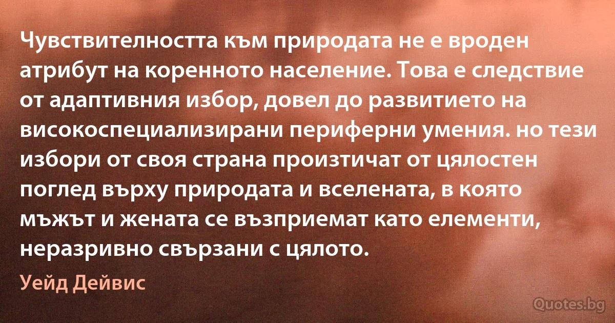 Чувствителността към природата не е вроден атрибут на коренното население. Това е следствие от адаптивния избор, довел до развитието на високоспециализирани периферни умения. но тези избори от своя страна произтичат от цялостен поглед върху природата и вселената, в която мъжът и жената се възприемат като елементи, неразривно свързани с цялото. (Уейд Дейвис)